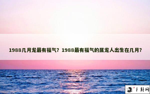 1988几月龙最有福气？1988最有福气的属龙人出生在几月？