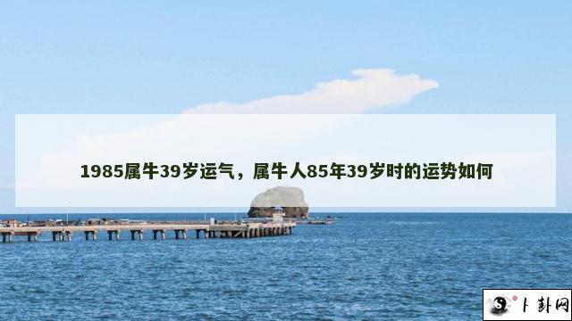 1985属牛39岁运气，属牛人85年39岁时的运势如何