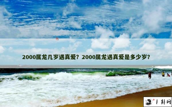 2000属龙几岁遇真爱？2000属龙遇真爱是多少岁？