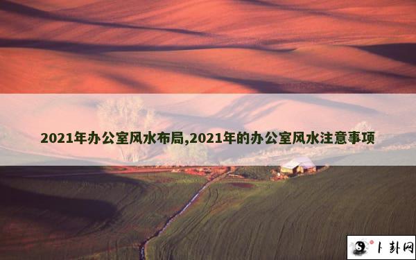 2021年办公室风水布局,2021年的办公室风水注意事项