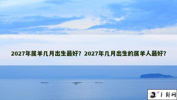 2027年属羊几月出生最好？2027年几月出生的属羊人最好？