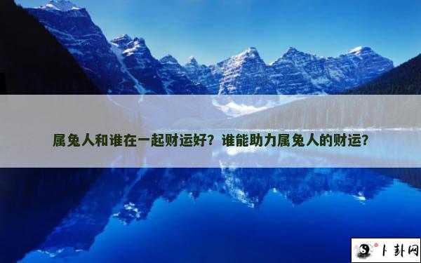 属兔人和谁在一起财运好？谁能助力属兔人的财运？