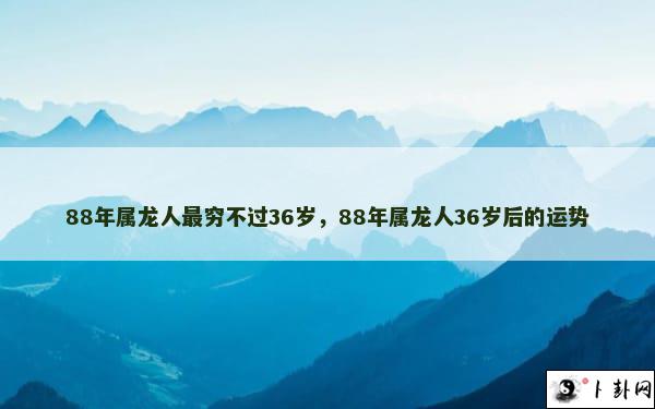 88年属龙人最穷不过36岁，88年属龙人36岁后的运势