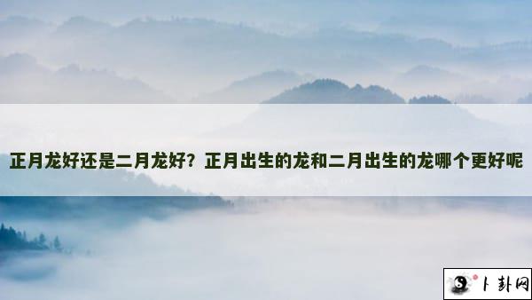 正月龙好还是二月龙好？正月出生的龙和二月出生的龙哪个更好呢